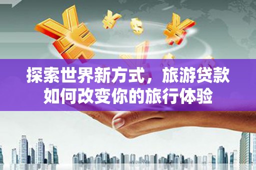 河源探索世界新方式，旅游贷款如何改变你的旅行体验