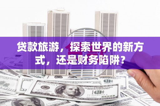 河源贷款旅游，探索世界的新方式，还是财务陷阱？