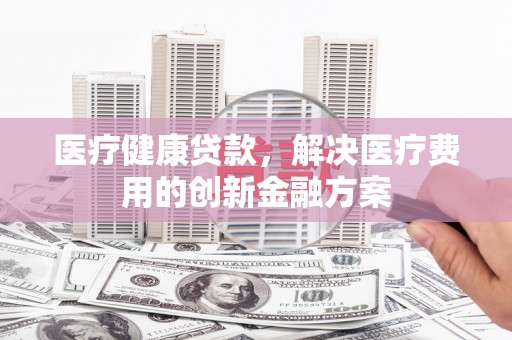 河源医疗健康贷款，解决医疗费用的创新金融方案