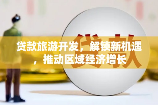 河源贷款旅游开发，解锁新机遇，推动区域经济增长